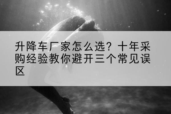 滨城升降车厂家-怎么选?十年采购经验教你避开三个常见误区
