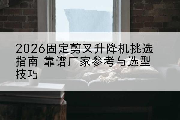 滨城固定剪叉升降机厂家推荐-2026固定剪叉升降机挑选指南 靠谱厂家参考与选型技巧