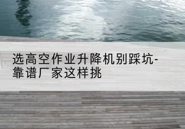 滨城剪叉式升降机厂家-选高空作业升降机别踩坑-靠谱厂家这样挑