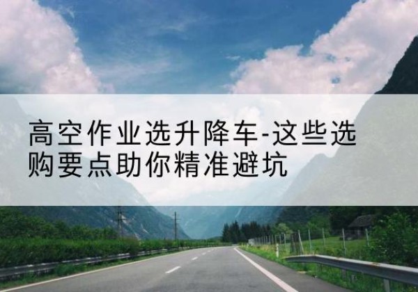 滨城升降车厂家-高空作业选升降车-这些选购要点助你*避坑