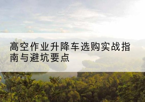 滨城升降车怎么选-高空作业升降车选购实战指南与避坑要点